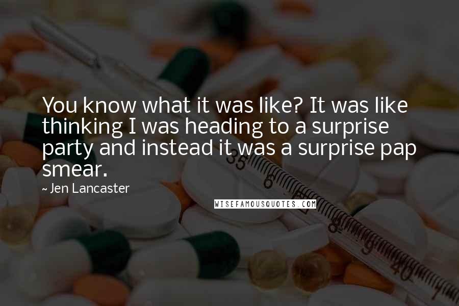 Jen Lancaster Quotes: You know what it was like? It was like thinking I was heading to a surprise party and instead it was a surprise pap smear.