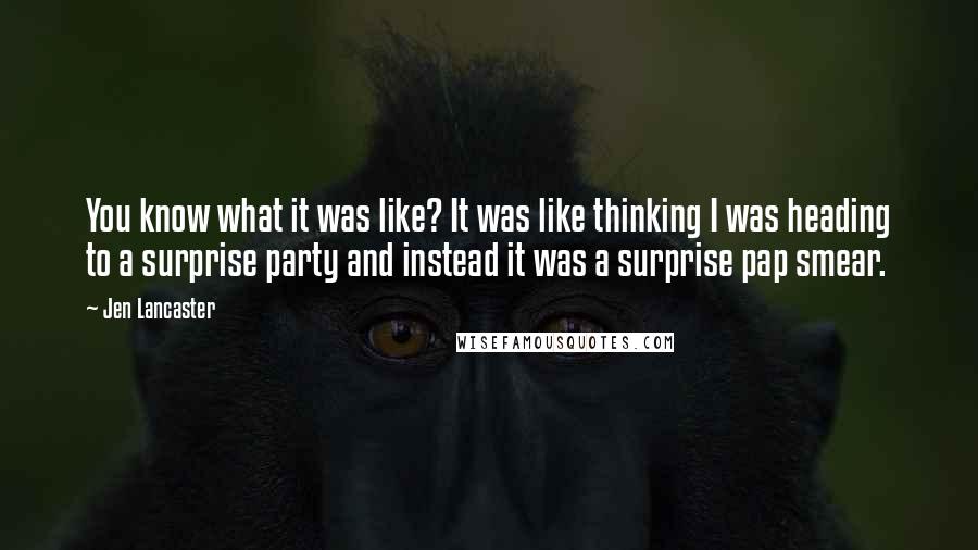 Jen Lancaster Quotes: You know what it was like? It was like thinking I was heading to a surprise party and instead it was a surprise pap smear.