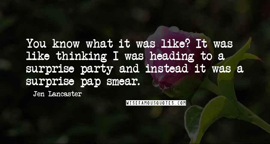 Jen Lancaster Quotes: You know what it was like? It was like thinking I was heading to a surprise party and instead it was a surprise pap smear.