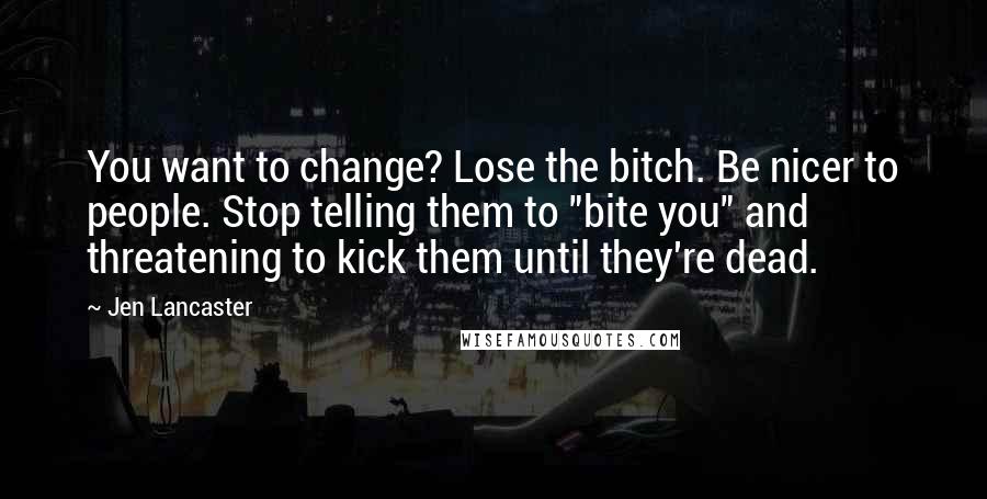 Jen Lancaster Quotes: You want to change? Lose the bitch. Be nicer to people. Stop telling them to "bite you" and threatening to kick them until they're dead.