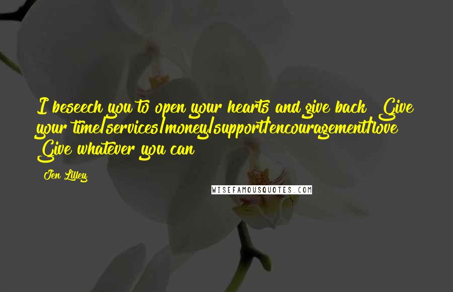 Jen Lilley Quotes: I beseech you to open your hearts and give back! Give your time/services/money/support/encouragement/love! Give whatever you can!