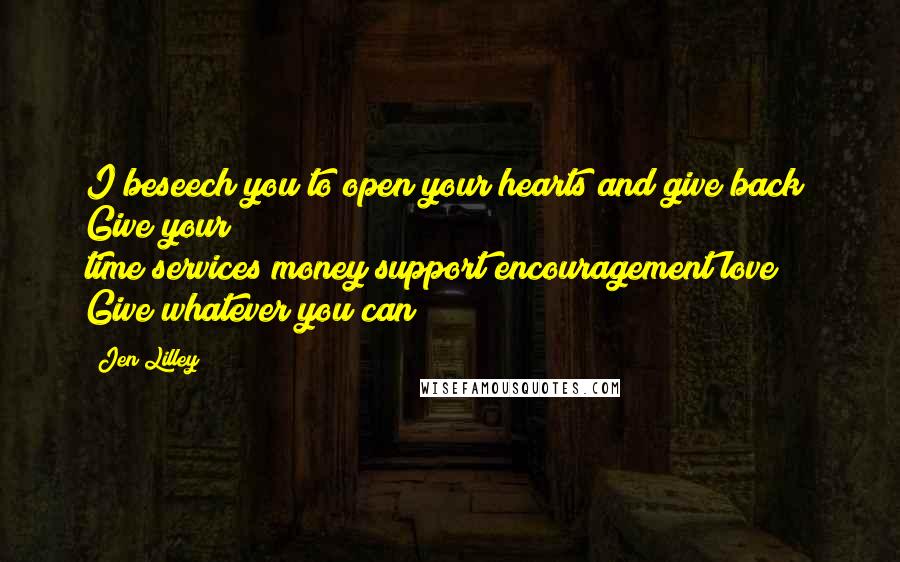 Jen Lilley Quotes: I beseech you to open your hearts and give back! Give your time/services/money/support/encouragement/love! Give whatever you can!