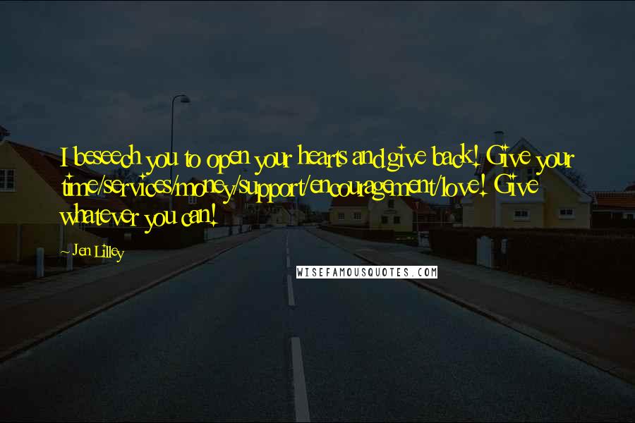 Jen Lilley Quotes: I beseech you to open your hearts and give back! Give your time/services/money/support/encouragement/love! Give whatever you can!
