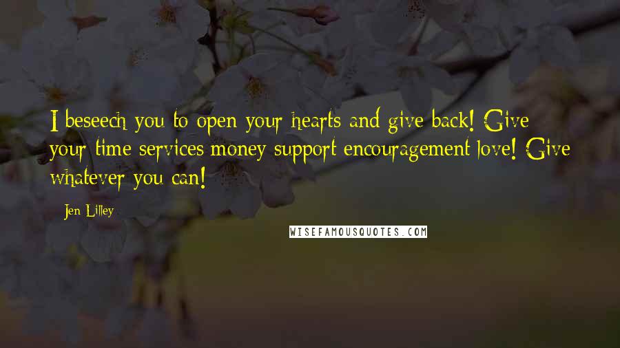 Jen Lilley Quotes: I beseech you to open your hearts and give back! Give your time/services/money/support/encouragement/love! Give whatever you can!