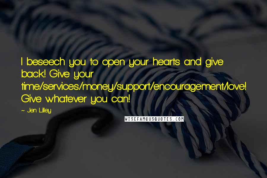 Jen Lilley Quotes: I beseech you to open your hearts and give back! Give your time/services/money/support/encouragement/love! Give whatever you can!