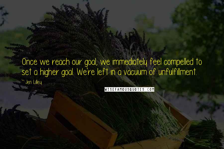 Jen Lilley Quotes: Once we reach our goal, we immediately feel compelled to set a higher goal. We're left in a vacuum of unfulfillment.
