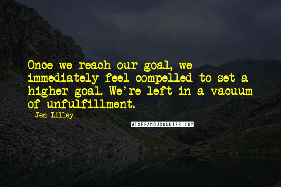 Jen Lilley Quotes: Once we reach our goal, we immediately feel compelled to set a higher goal. We're left in a vacuum of unfulfillment.