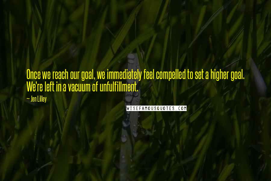 Jen Lilley Quotes: Once we reach our goal, we immediately feel compelled to set a higher goal. We're left in a vacuum of unfulfillment.