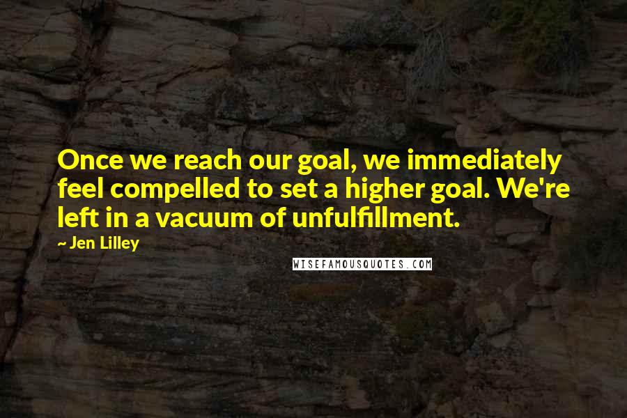 Jen Lilley Quotes: Once we reach our goal, we immediately feel compelled to set a higher goal. We're left in a vacuum of unfulfillment.