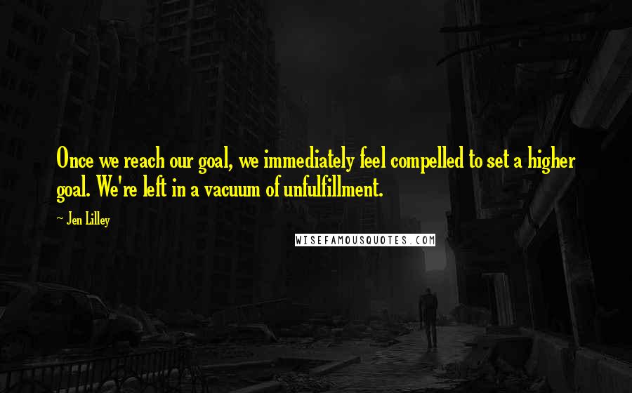 Jen Lilley Quotes: Once we reach our goal, we immediately feel compelled to set a higher goal. We're left in a vacuum of unfulfillment.