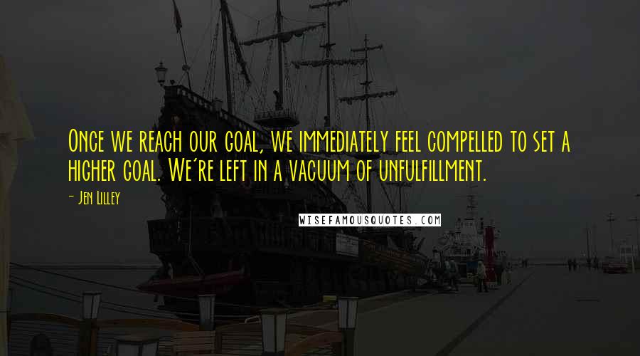 Jen Lilley Quotes: Once we reach our goal, we immediately feel compelled to set a higher goal. We're left in a vacuum of unfulfillment.
