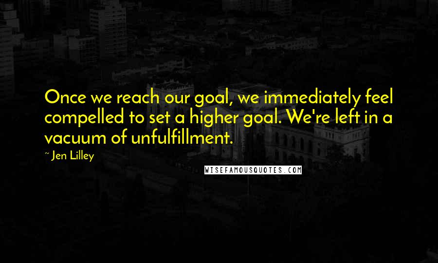 Jen Lilley Quotes: Once we reach our goal, we immediately feel compelled to set a higher goal. We're left in a vacuum of unfulfillment.