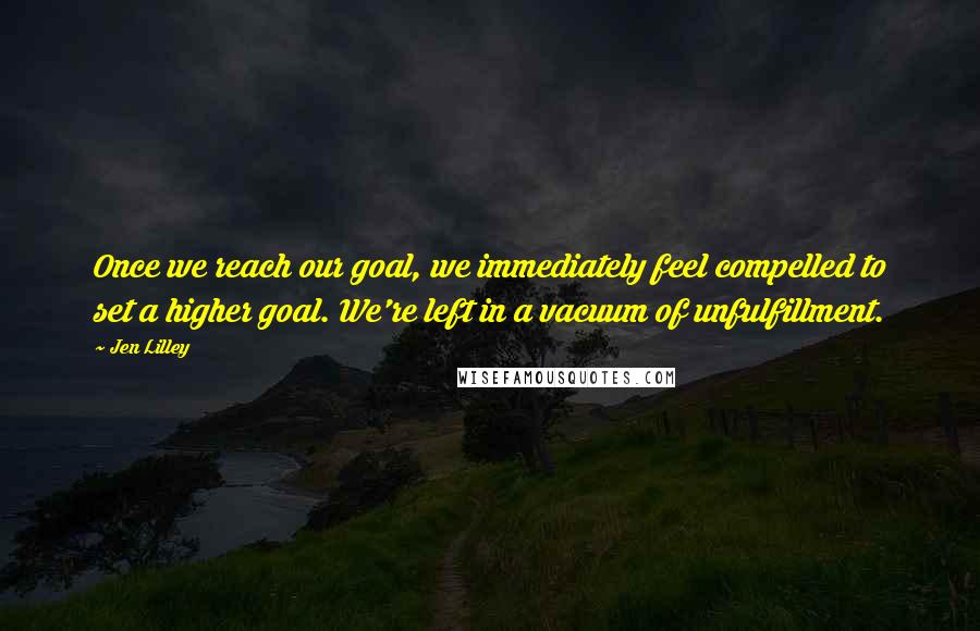 Jen Lilley Quotes: Once we reach our goal, we immediately feel compelled to set a higher goal. We're left in a vacuum of unfulfillment.