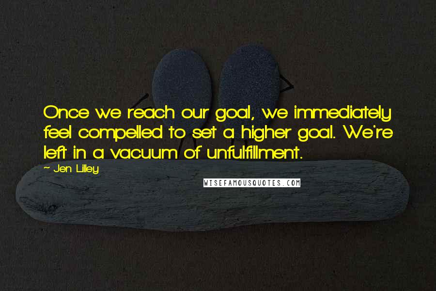 Jen Lilley Quotes: Once we reach our goal, we immediately feel compelled to set a higher goal. We're left in a vacuum of unfulfillment.