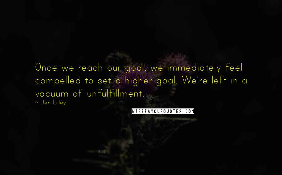 Jen Lilley Quotes: Once we reach our goal, we immediately feel compelled to set a higher goal. We're left in a vacuum of unfulfillment.
