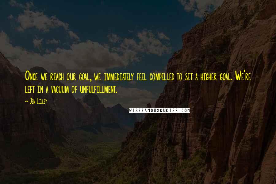Jen Lilley Quotes: Once we reach our goal, we immediately feel compelled to set a higher goal. We're left in a vacuum of unfulfillment.