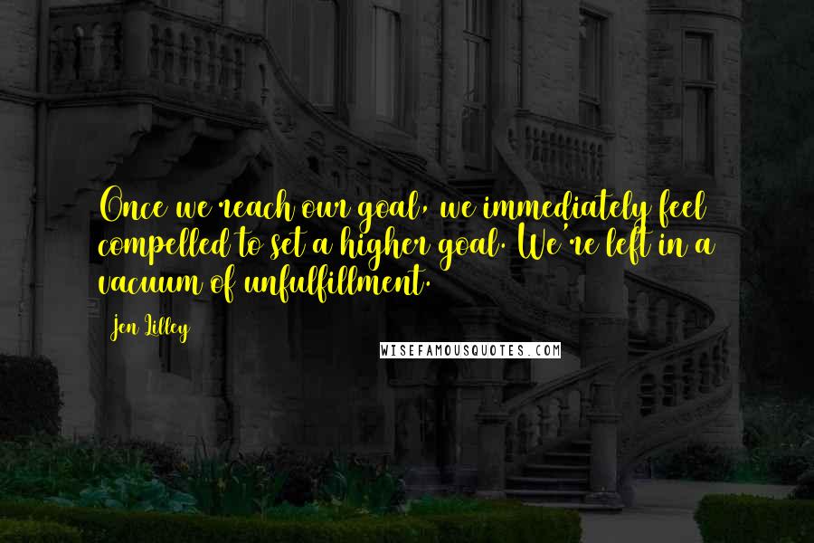 Jen Lilley Quotes: Once we reach our goal, we immediately feel compelled to set a higher goal. We're left in a vacuum of unfulfillment.