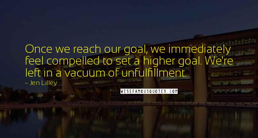 Jen Lilley Quotes: Once we reach our goal, we immediately feel compelled to set a higher goal. We're left in a vacuum of unfulfillment.
