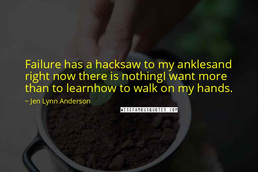 Jen Lynn Anderson Quotes: Failure has a hacksaw to my anklesand right now there is nothingI want more than to learnhow to walk on my hands.