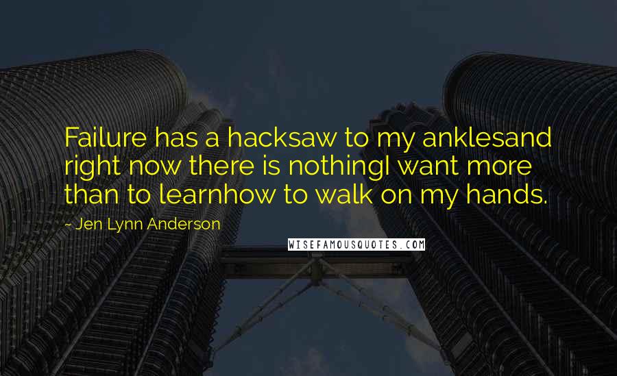 Jen Lynn Anderson Quotes: Failure has a hacksaw to my anklesand right now there is nothingI want more than to learnhow to walk on my hands.