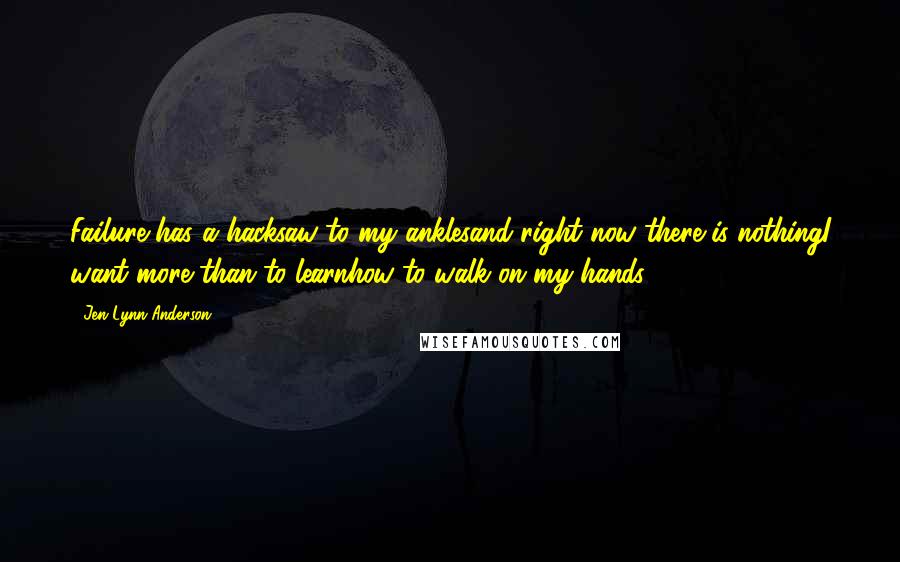 Jen Lynn Anderson Quotes: Failure has a hacksaw to my anklesand right now there is nothingI want more than to learnhow to walk on my hands.