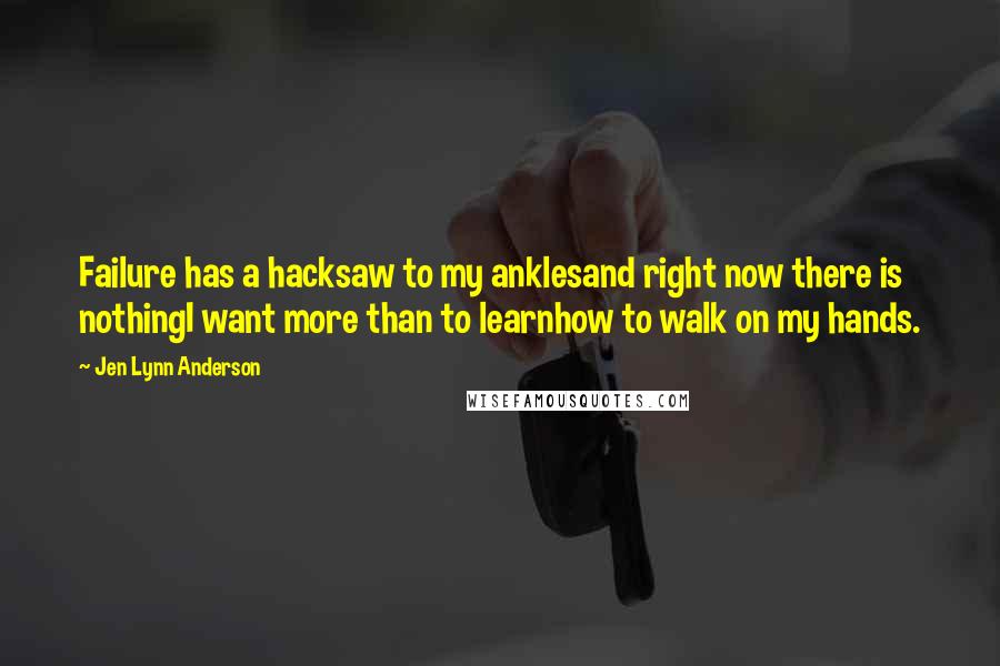 Jen Lynn Anderson Quotes: Failure has a hacksaw to my anklesand right now there is nothingI want more than to learnhow to walk on my hands.