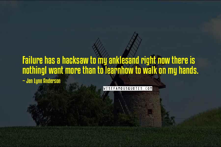 Jen Lynn Anderson Quotes: Failure has a hacksaw to my anklesand right now there is nothingI want more than to learnhow to walk on my hands.