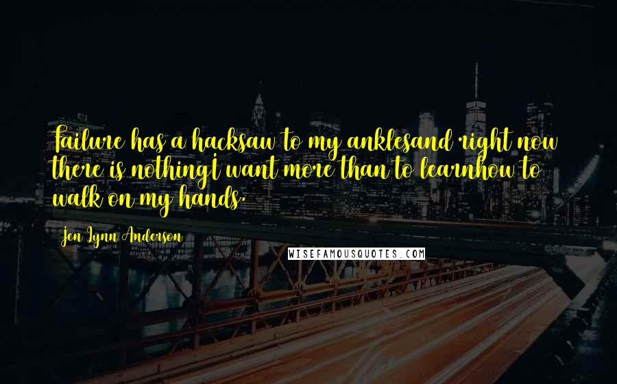 Jen Lynn Anderson Quotes: Failure has a hacksaw to my anklesand right now there is nothingI want more than to learnhow to walk on my hands.