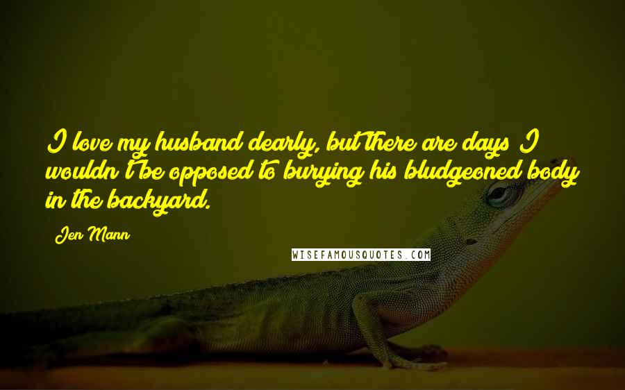 Jen Mann Quotes: I love my husband dearly, but there are days I wouldn't be opposed to burying his bludgeoned body in the backyard.