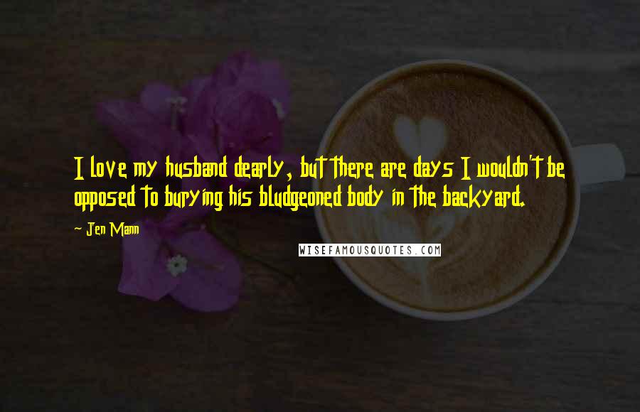 Jen Mann Quotes: I love my husband dearly, but there are days I wouldn't be opposed to burying his bludgeoned body in the backyard.