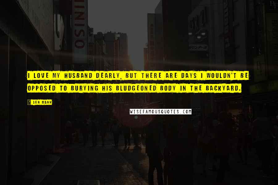 Jen Mann Quotes: I love my husband dearly, but there are days I wouldn't be opposed to burying his bludgeoned body in the backyard.