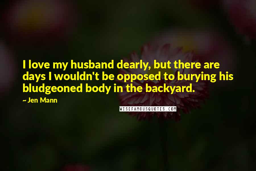 Jen Mann Quotes: I love my husband dearly, but there are days I wouldn't be opposed to burying his bludgeoned body in the backyard.