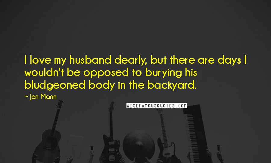 Jen Mann Quotes: I love my husband dearly, but there are days I wouldn't be opposed to burying his bludgeoned body in the backyard.