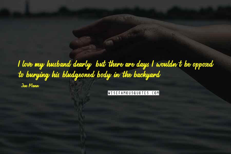 Jen Mann Quotes: I love my husband dearly, but there are days I wouldn't be opposed to burying his bludgeoned body in the backyard.