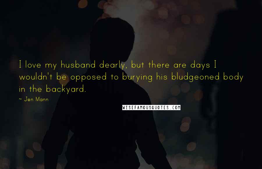 Jen Mann Quotes: I love my husband dearly, but there are days I wouldn't be opposed to burying his bludgeoned body in the backyard.