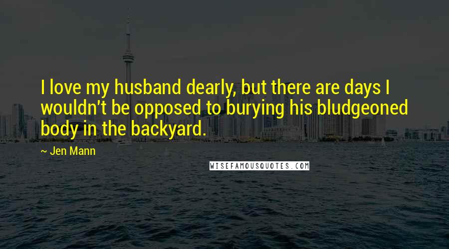 Jen Mann Quotes: I love my husband dearly, but there are days I wouldn't be opposed to burying his bludgeoned body in the backyard.