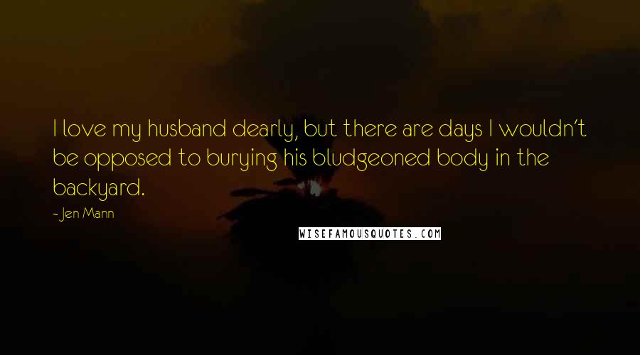 Jen Mann Quotes: I love my husband dearly, but there are days I wouldn't be opposed to burying his bludgeoned body in the backyard.