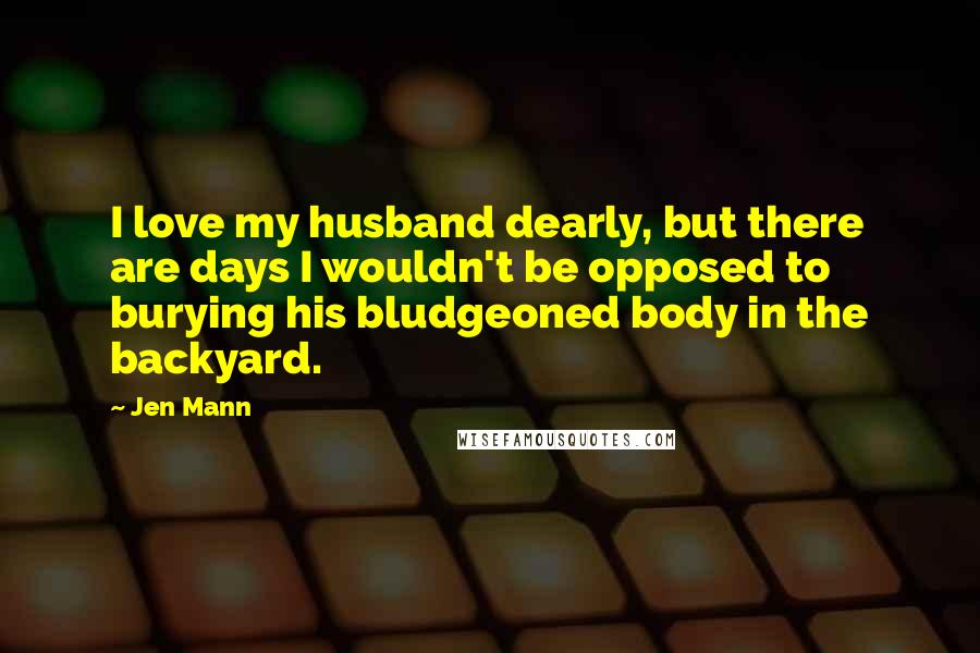 Jen Mann Quotes: I love my husband dearly, but there are days I wouldn't be opposed to burying his bludgeoned body in the backyard.