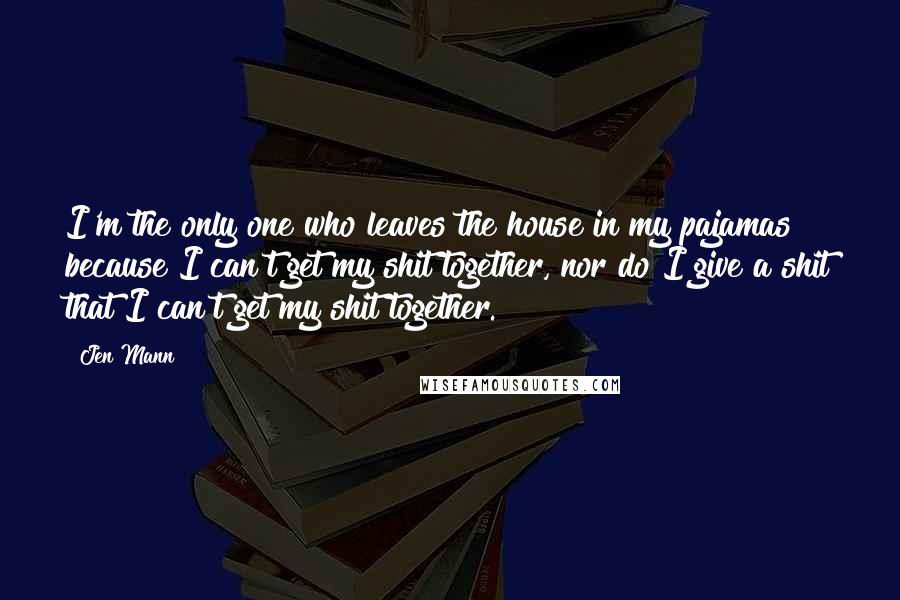 Jen Mann Quotes: I'm the only one who leaves the house in my pajamas because I can't get my shit together, nor do I give a shit that I can't get my shit together.