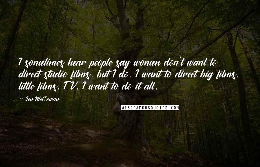 Jen McGowan Quotes: I sometimes hear people say women don't want to direct studio films, but I do. I want to direct big films, little films, TV. I want to do it all.