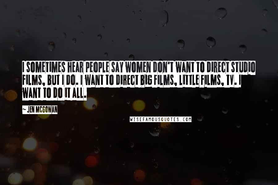 Jen McGowan Quotes: I sometimes hear people say women don't want to direct studio films, but I do. I want to direct big films, little films, TV. I want to do it all.