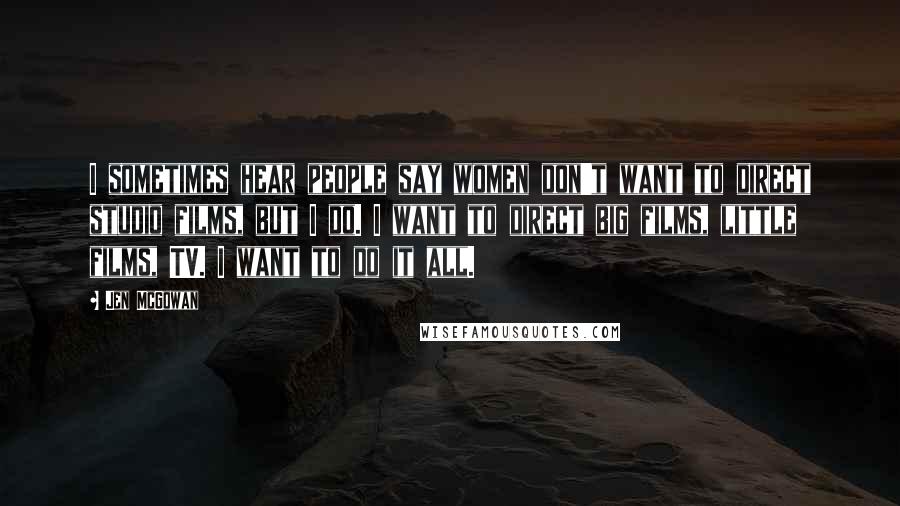 Jen McGowan Quotes: I sometimes hear people say women don't want to direct studio films, but I do. I want to direct big films, little films, TV. I want to do it all.