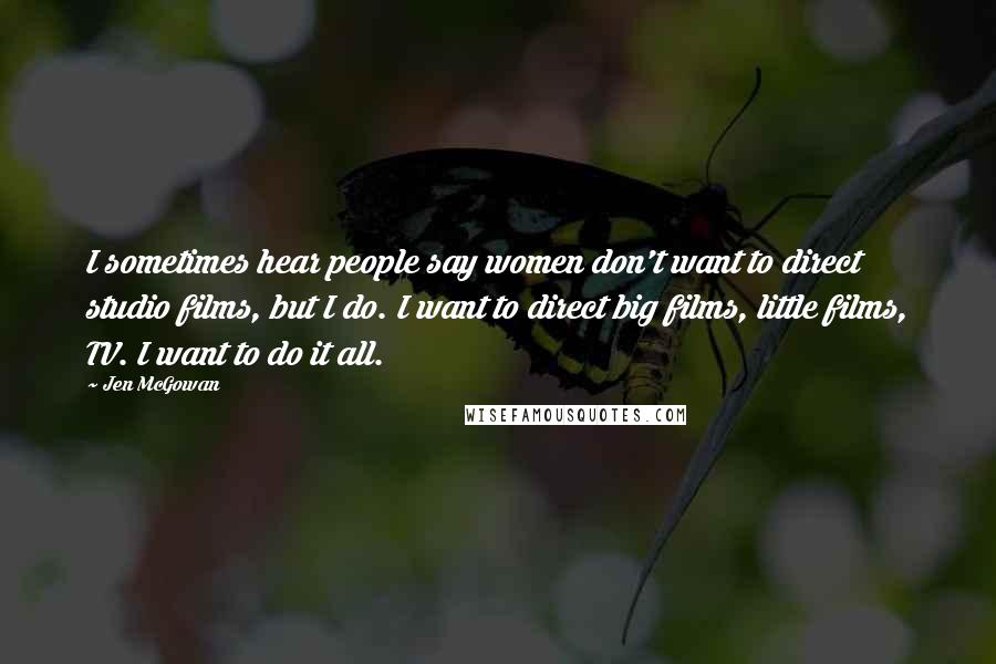 Jen McGowan Quotes: I sometimes hear people say women don't want to direct studio films, but I do. I want to direct big films, little films, TV. I want to do it all.