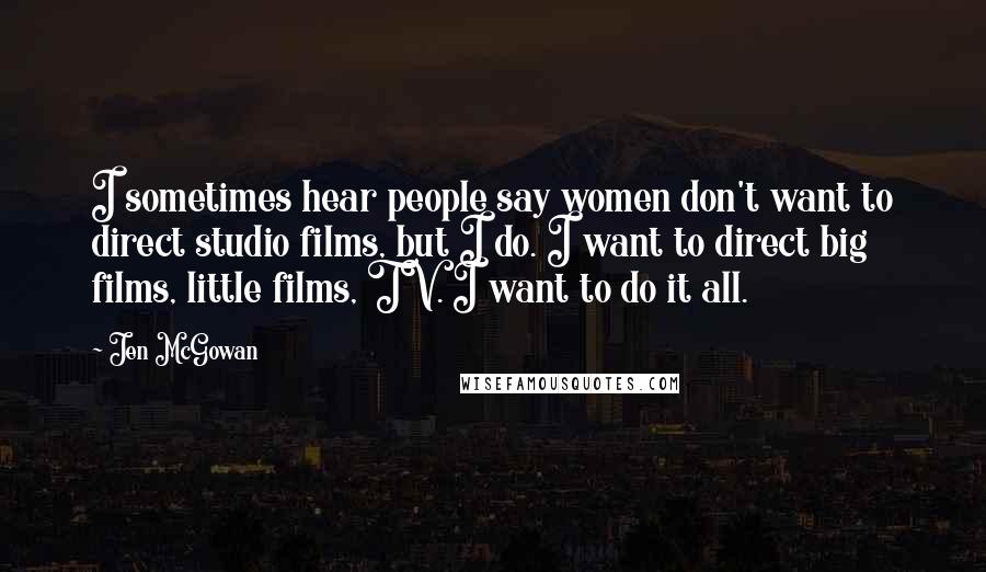 Jen McGowan Quotes: I sometimes hear people say women don't want to direct studio films, but I do. I want to direct big films, little films, TV. I want to do it all.