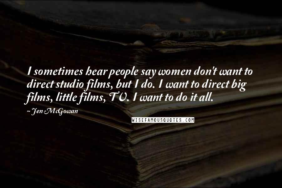 Jen McGowan Quotes: I sometimes hear people say women don't want to direct studio films, but I do. I want to direct big films, little films, TV. I want to do it all.