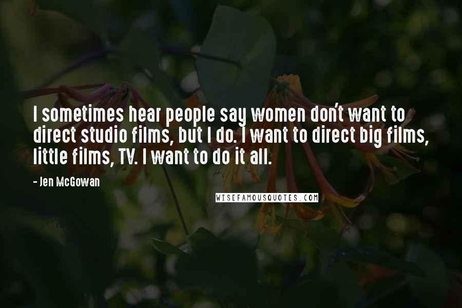 Jen McGowan Quotes: I sometimes hear people say women don't want to direct studio films, but I do. I want to direct big films, little films, TV. I want to do it all.