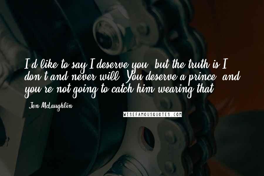 Jen McLaughlin Quotes: I'd like to say I deserve you, but the truth is I don't and never will. You deserve a prince, and you're not going to catch him wearing that.