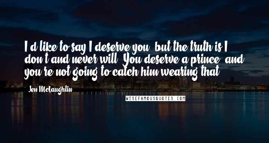 Jen McLaughlin Quotes: I'd like to say I deserve you, but the truth is I don't and never will. You deserve a prince, and you're not going to catch him wearing that.