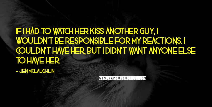 Jen McLaughlin Quotes: If I had to watch her kiss another guy, I wouldn't be responsible for my reactions. I couldn't have her, but I didn't want anyone else to have her.
