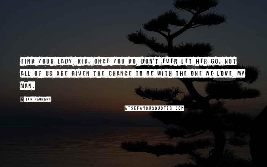 Jen Naumann Quotes: Find your lady, kid. Once you do, don't ever let her go. Not all of us are given the chance to be with the one we love, my man.